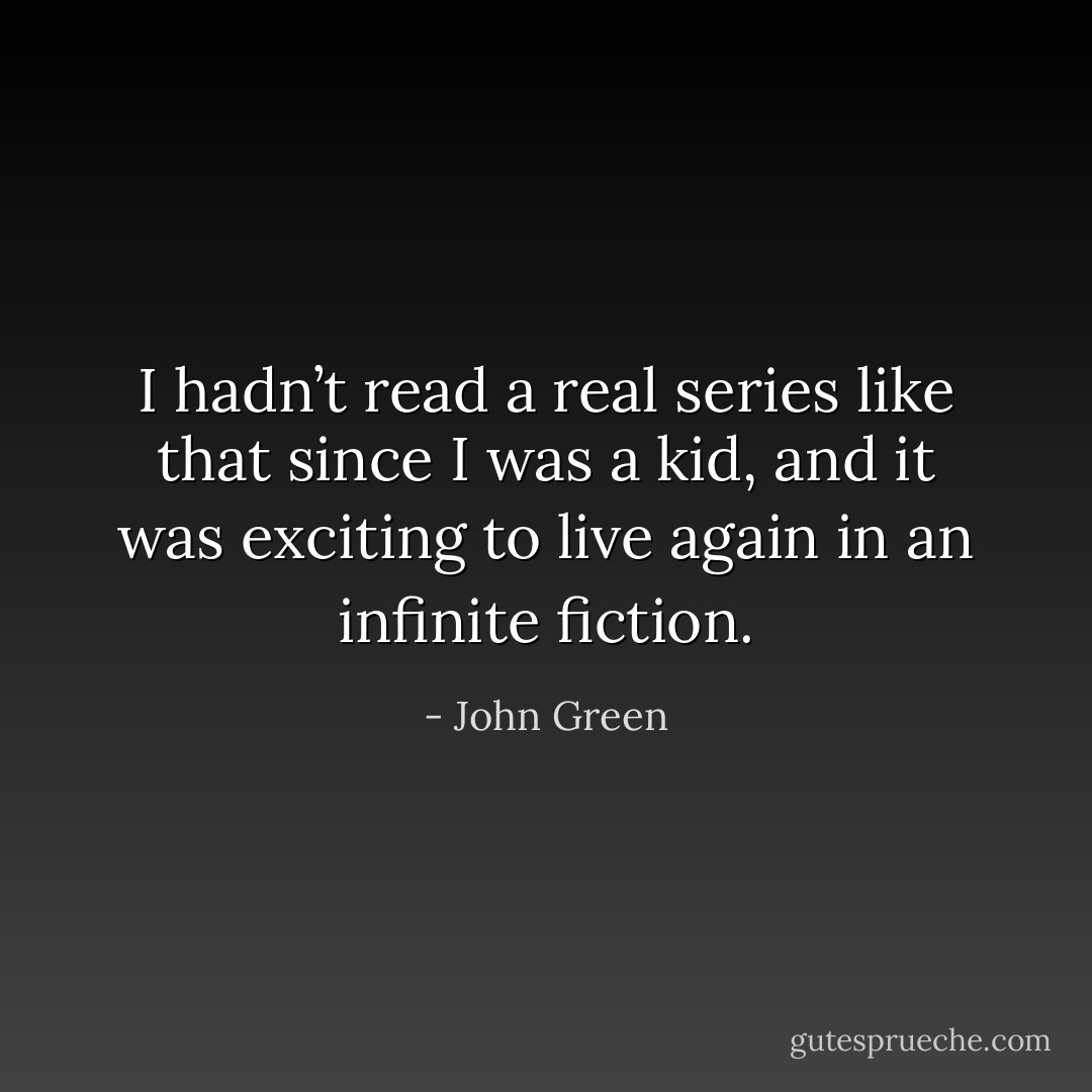 I hadn’t read a real series like that since I was a kid, and it was exciting to live again in an infinite fiction. - John Green