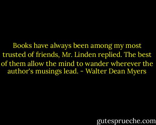 Books have always been among my most trusted of friends, Mr. Linden replied. The best of them allow the mind to wander wherever the author's musings lead. - Walter Dean Myers