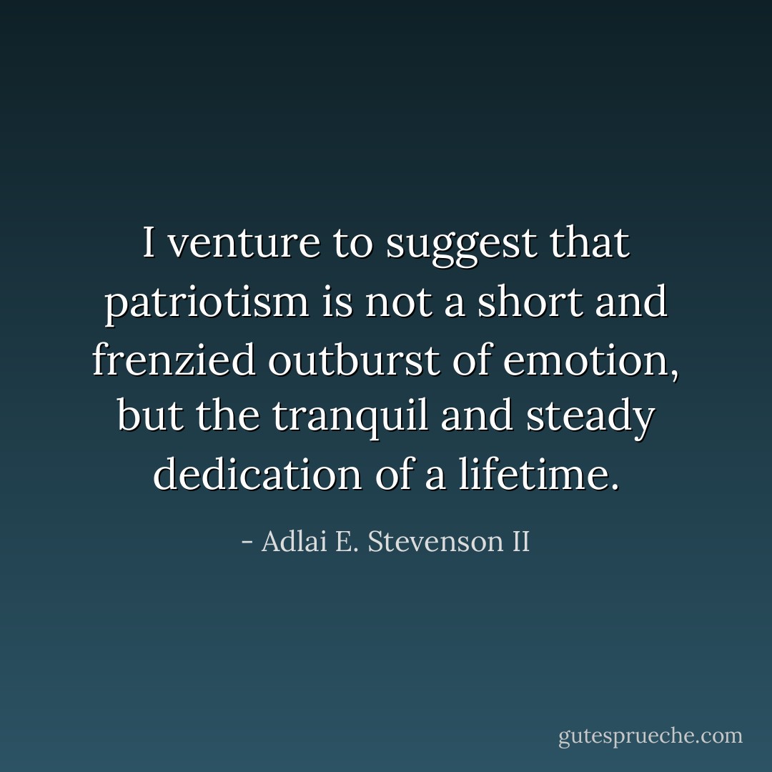 I venture to suggest that patriotism is not a short and frenzied outburst of emotion, but the tranquil and steady dedication of a lifetime. - Adlai E. Stevenson II