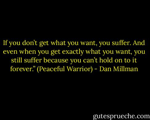 If you don’t get what you want, you suffer. And even when you get exactly what you want, you still suffer because you can’t hold on to it forever.”<br />(Peaceful Warrior) - Dan Millman