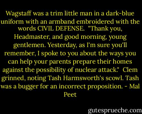 Wagstaff was a trim little man in a dark-blue uniform with an armband embroidered with the words CIVIL DEFENSE.<br /><br />"Thank you, Headmaster, and good morning, young gentlemen. Yesterday, as I'm sure you'll remember, I spoke to you about the ways you can help your parents prepare their homes against the possibility of nuclear attack."<br /><br />Clem grinned, noting Tash Harmsworth's scowl. Tash was a bugger for an incorrect proposition. - Mal Peet