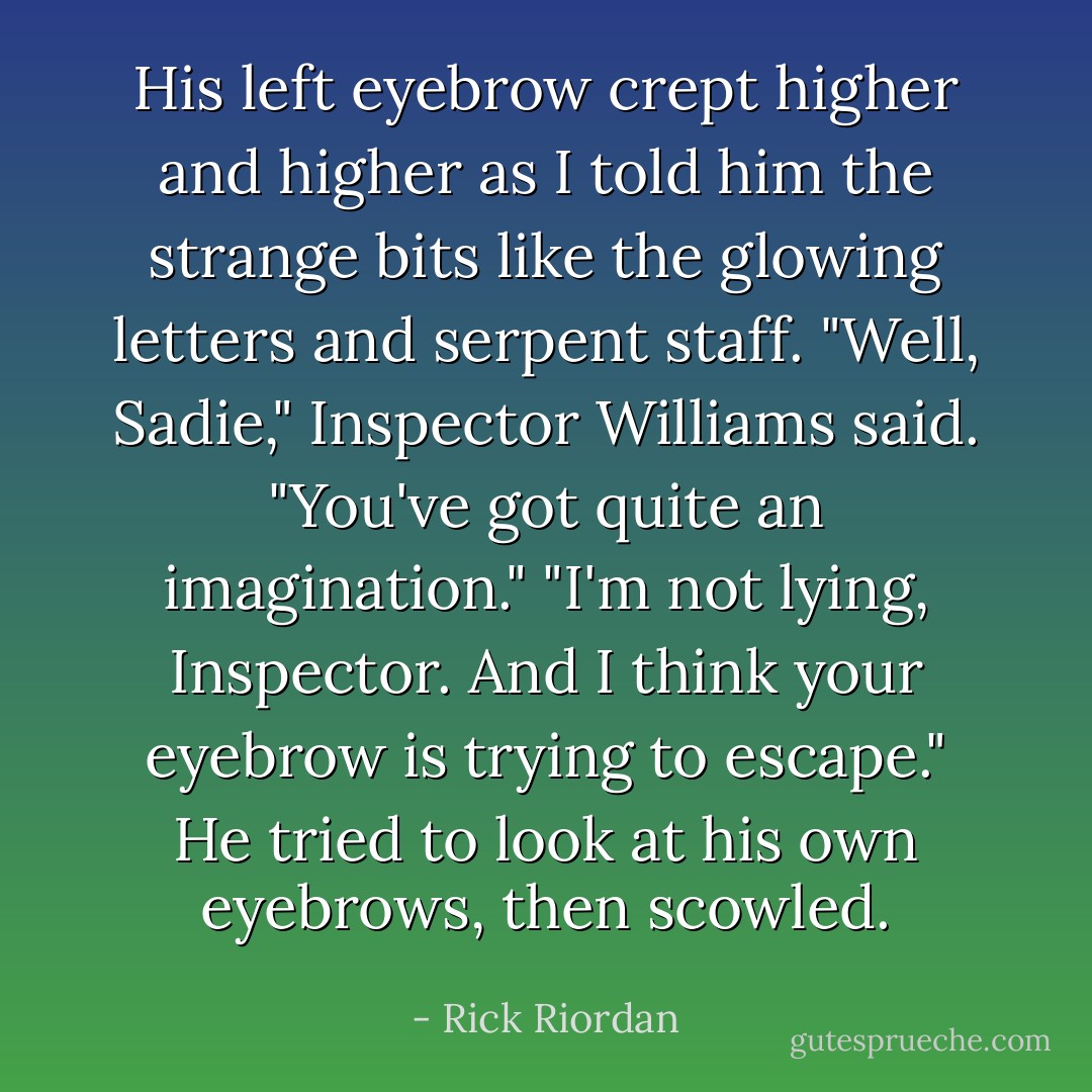 His left eyebrow crept higher and higher as I told him the strange bits like the glowing letters and serpent staff. "Well, Sadie," Inspector Williams said. "You've got quite an imagination." "I'm not lying, Inspector. And I think your eyebrow is trying to escape." He tried to look at his own eyebrows, then scowled. - Rick Riordan
