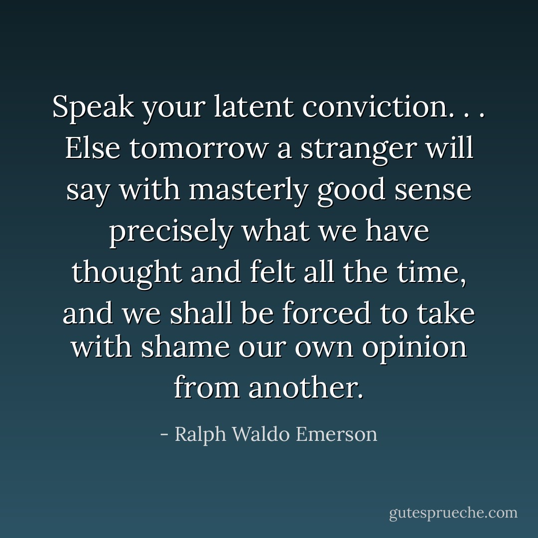 Speak your latent conviction. . . Else tomorrow a stranger will say with masterly good sense precisely what we have thought and felt all the time, and we shall be forced to take with shame our own opinion from another. - Ralph Waldo Emerson