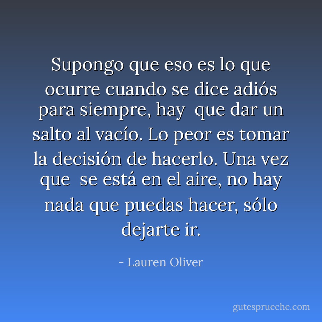 Supongo que eso es lo que ocurre cuando se dice adiós para siempre, hay <br />que dar un salto al vacío. Lo peor es tomar la decisión de hacerlo. Una vez que <br />se está en el aire, no hay nada que puedas hacer, sólo dejarte ir. - Lauren Oliver