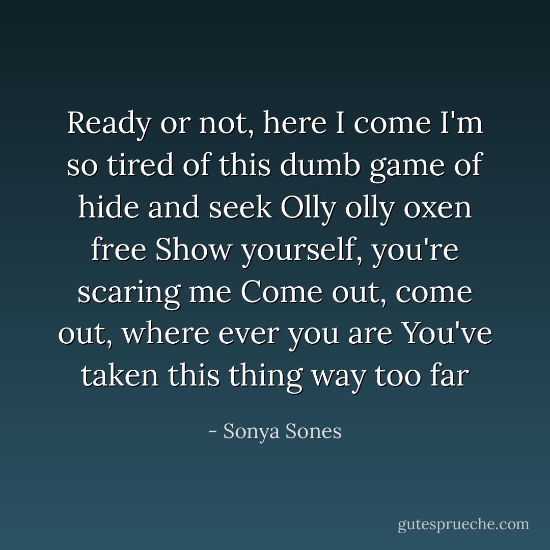 Ready or not, here I come<br />I'm so tired of this dumb game of hide and seek<br />Olly olly oxen free<br />Show yourself, you're scaring me<br />Come out, come out, where ever you are<br />You've taken this thing way too far - Sonya Sones