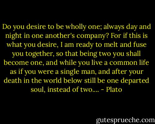 Do you desire to be wholly one; always day and night in one another's company? For if this is what you desire, I am ready to melt and fuse you together, so that being two you shall become one, and while you live a common life as if you were a single man, and after your death in the world below still be one departed soul, instead of two.... - Plato