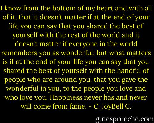 I know from the bottom of my heart and with all of it, that it doesn't matter if at the end of your life you can say that you shared the best of yourself with the rest of the world and it doesn't matter if everyone in the world remembers you as wonderful; but what matters is if at the end of your life you can say that you shared the best of yourself with the handful of people who are around you, that you gave the wonderful in you, to the people you love and who love you. Happiness never has and never will come from fame. - C. JoyBell C.