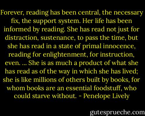 Forever, reading has been central, the necessary fix, the support system. Her life has been informed by reading. She has read not just for distraction, sustenance, to pass the time, but she has read in a state of primal innocence, reading for enlightenment, for instruction, even. ... She is as much a product of what she has read as of the way in which she has lived; she is like millions of others built by books, for whom books are an essential foodstuff, who could starve without. - Penelope Lively