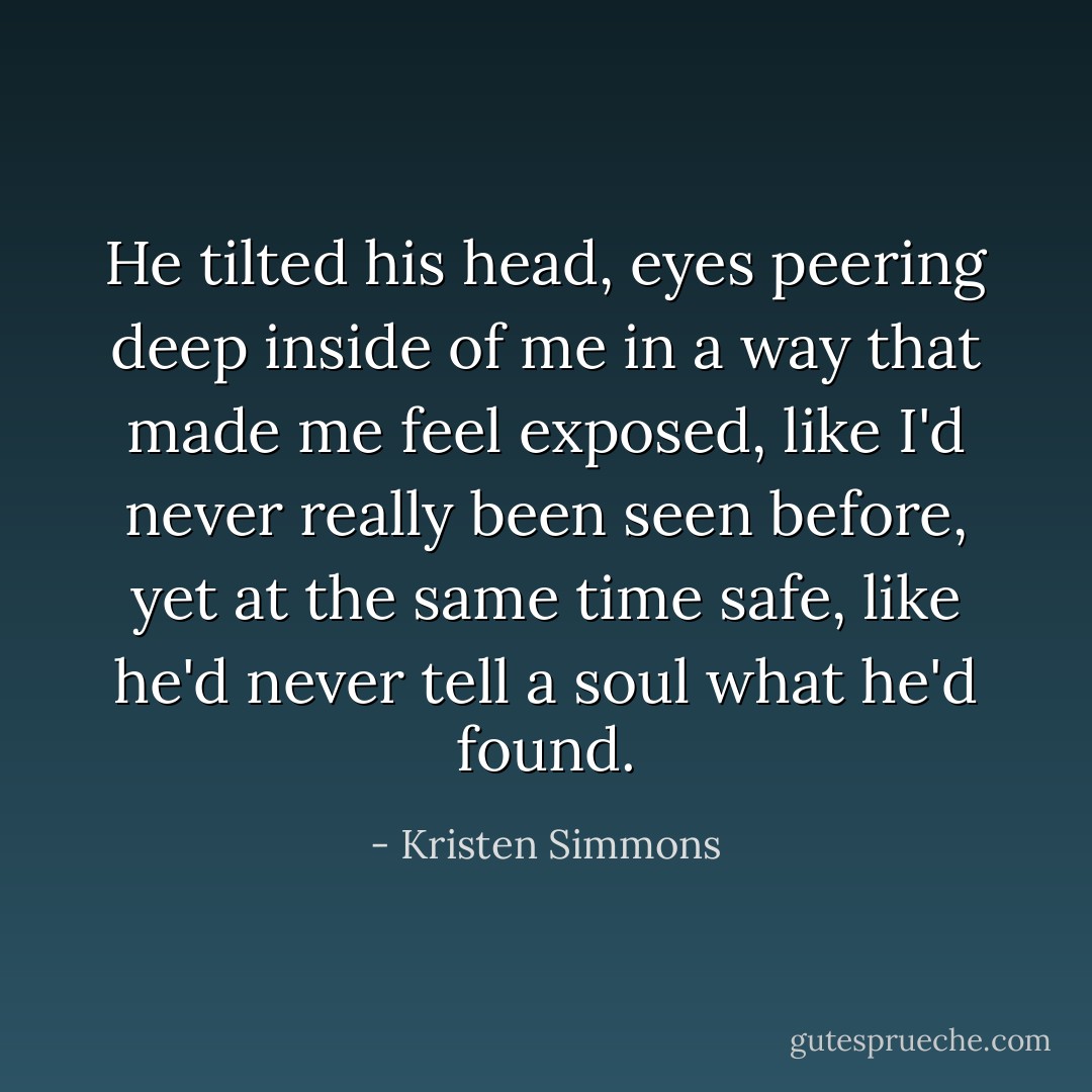 He tilted his head, eyes peering deep inside of me in a way that made me feel exposed, like I'd never really been seen before, yet at the same time safe, like he'd never tell a soul what he'd found. - Kristen Simmons