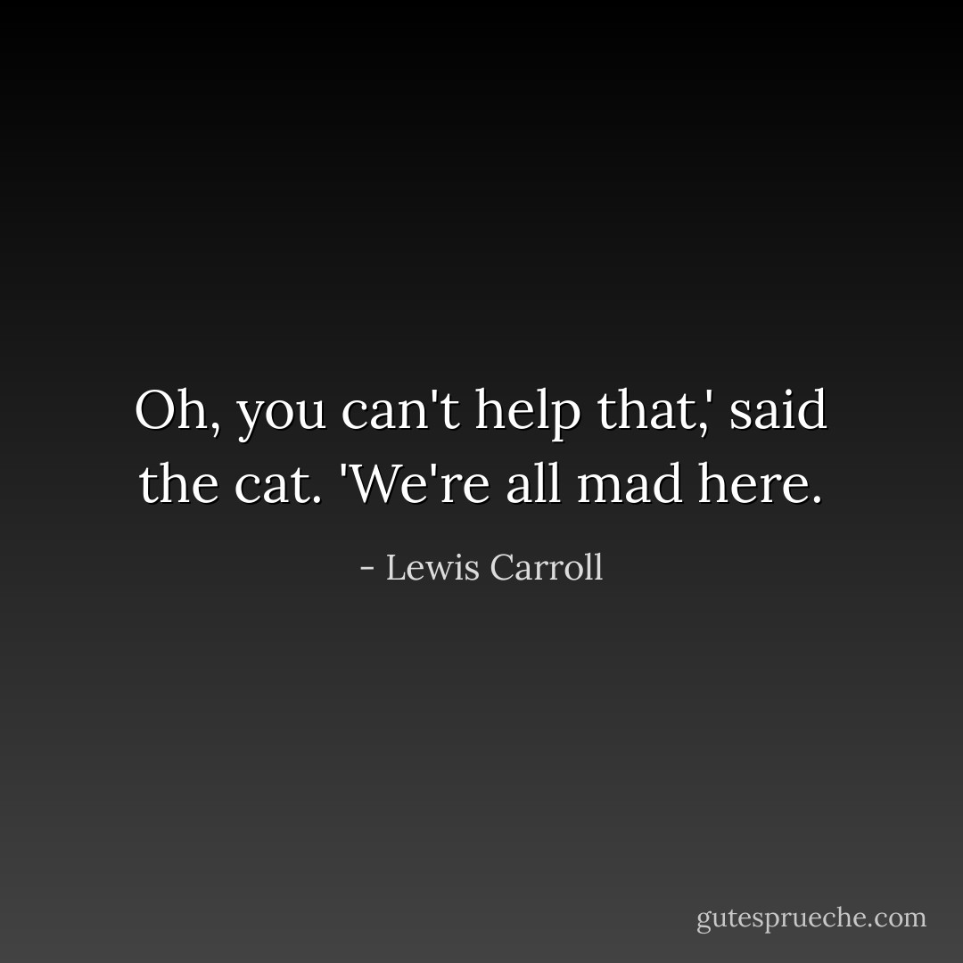Oh, you can't help that,' said the cat. 'We're all mad here. - Lewis Carroll