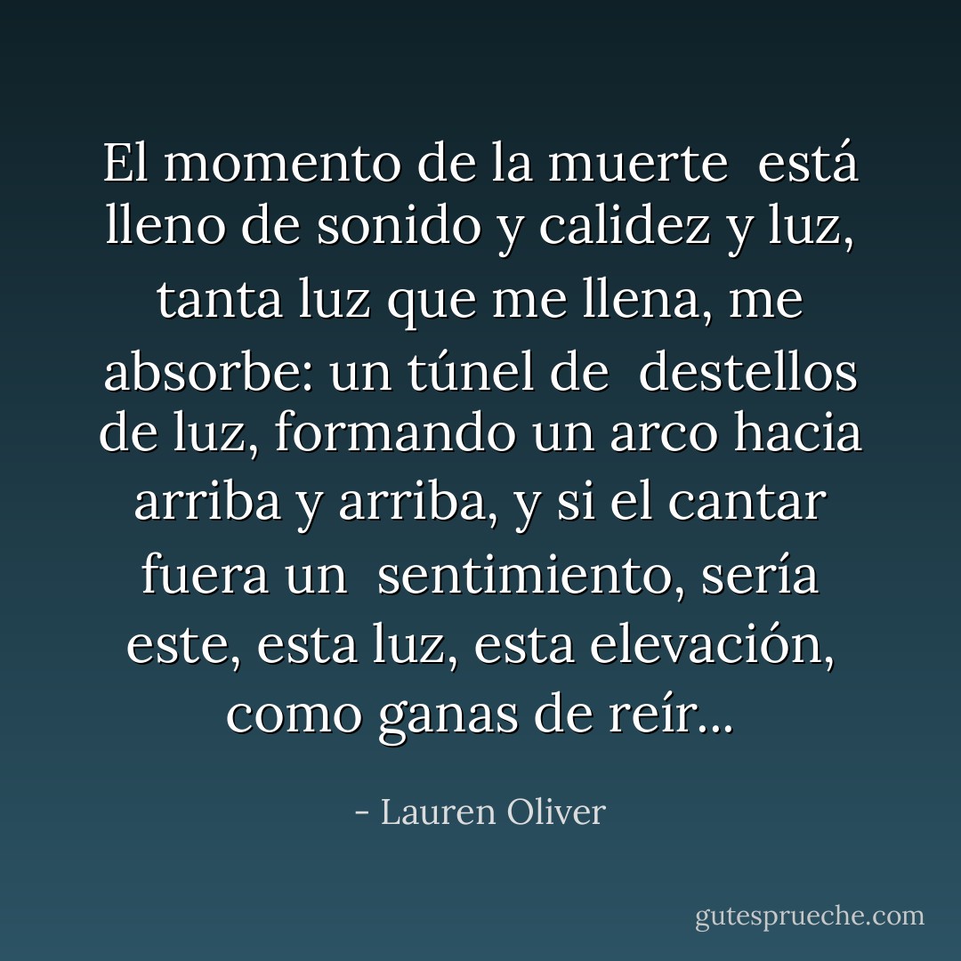El momento de la muerte <br />está lleno de sonido y calidez y luz, tanta luz que me llena, me absorbe: un túnel de <br />destellos de luz, formando un arco hacia arriba y arriba, y si el cantar fuera un <br />sentimiento, sería este, esta luz, esta elevación, como ganas de reír... - Lauren Oliver