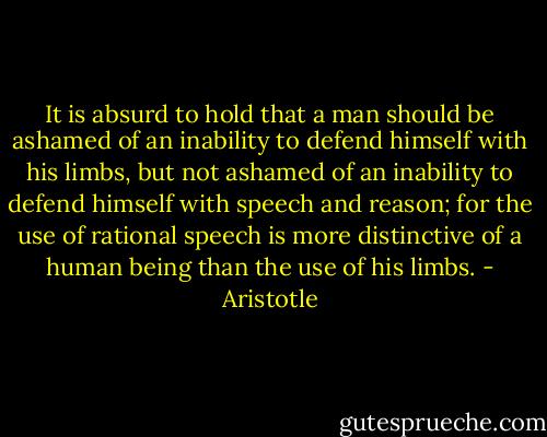 It is absurd to hold that a man should be ashamed of an inability to defend himself with his limbs, but not ashamed of an inability to defend himself with speech and reason; for the use of rational speech is more distinctive of a human being than the use of his limbs. - Aristotle