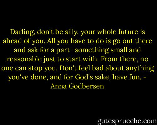 Darling, don't be silly, your whole future is ahead of you. All you have to do is go out there and ask for a part- something small and reasonable just to start with. From there, no one can stop you. Don't feel bad about anything you've done, and for God's sake, have fun. - Anna Godbersen