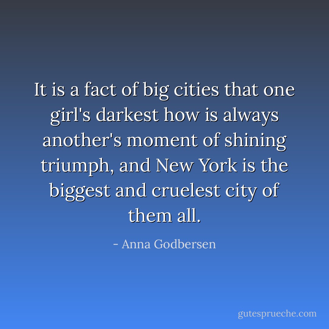 It is a fact of big cities that one girl's darkest how is always another's moment of shining triumph, and New York is the biggest and cruelest city of them all. - Anna Godbersen