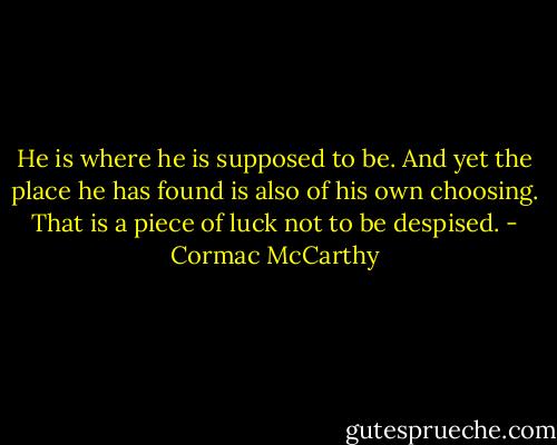 He is where he is supposed to be. And yet the place he has found is also of his own choosing. That is a piece of luck not to be despised. - Cormac McCarthy