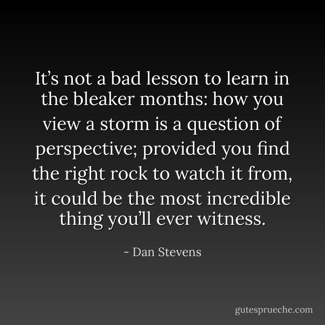 It’s not a bad lesson to learn in the bleaker months: how you view a storm is a question of perspective; provided you find the right rock to watch it from, it could be the most incredible thing you’ll ever witness. - Dan Stevens