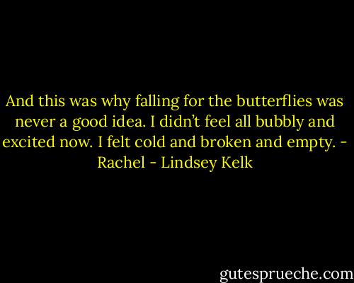 And this was why falling for the butterflies was never a good idea. I didn’t feel all bubbly and excited now. I felt cold and broken and empty.<br />- Rachel - Lindsey Kelk
