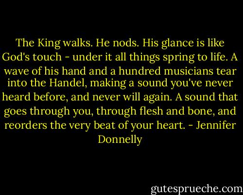 The King walks. He nods. His glance is like God's touch - under it all things spring to life. A wave of his hand and a hundred musicians tear into the Handel, making a sound you've never heard before, and never will again. A sound that goes through you, through flesh and bone, and reorders the very beat of your heart. - Jennifer Donnelly