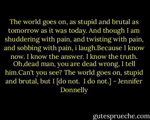 The world goes on, as stupid and brutal as tomorrow as it was today.<br />And though I am shuddering with pain, and twisting with pain, and sobbing with pain, i laugh.Because I know now. I know the answer. I know the truth.<br />Oh,dead man, you are dead wrong, I tell him.Can't you see? The world goes on, stupid and brutal, but I [do not. <br />I do not.] - Jennifer Donnelly