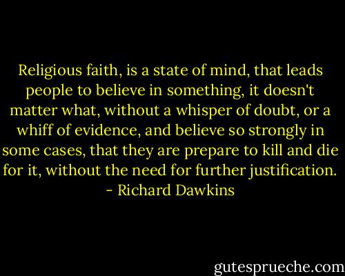 Religious faith, is a state of mind, that leads people to believe in something, it doesn't matter what, without a whisper of doubt, or a whiff of evidence, and believe so strongly in some cases, that they are prepare to kill and die for it, without the need for further justification. - Richard Dawkins