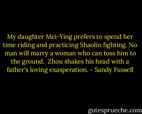 My daughter Mei-Ying prefers to spend her time riding and practicing Shaolin fighting. No man will marry a woman who can toss him to the ground.<br /><br />Zhou shakes his head with a father's loving exasperation. - Sandy Fussell
