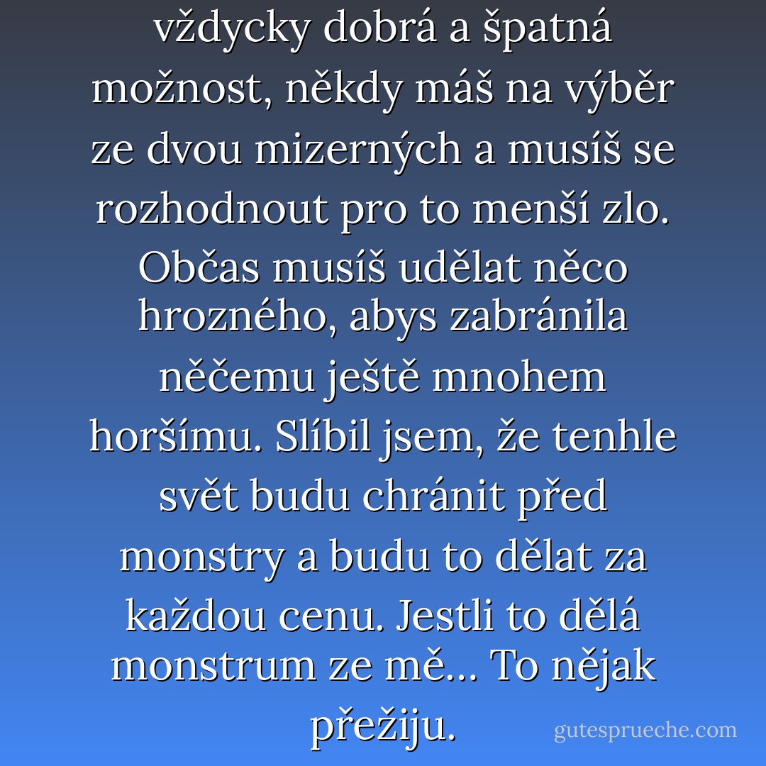 V naší branži neexistuje vždycky dobrá a špatná možnost, někdy máš na výběr ze dvou mizerných a musíš se rozhodnout pro to menší zlo. Občas musíš udělat něco hrozného, abys zabránila něčemu ještě mnohem horšímu. Slíbil jsem, že tenhle svět budu chránit před monstry a budu to dělat za každou cenu. Jestli to dělá monstrum ze mě… To nějak přežiju. - Lusy Adams