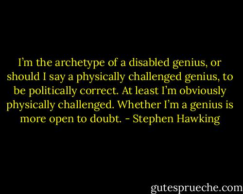 I’m the archetype of a disabled genius, or should I say a physically challenged genius, to be politically correct. At least I’m obviously physically challenged. Whether I’m a genius is more open to doubt. - Stephen Hawking
