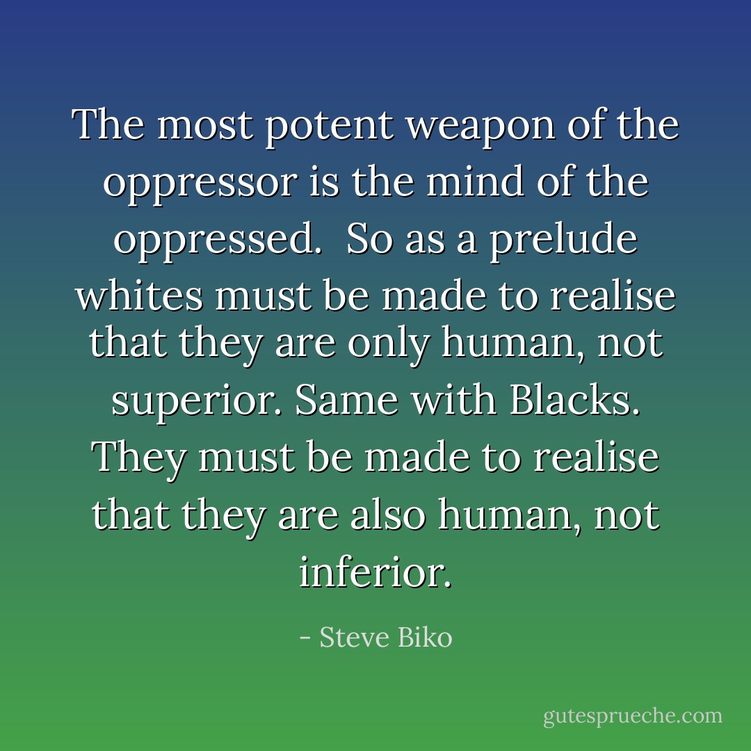 The most potent weapon of the oppressor is the mind of the oppressed. <br />So as a prelude whites must be made to realise that they are only human, not superior. Same with Blacks. They must be made to realise that they are also human, not inferior. - Steve Biko