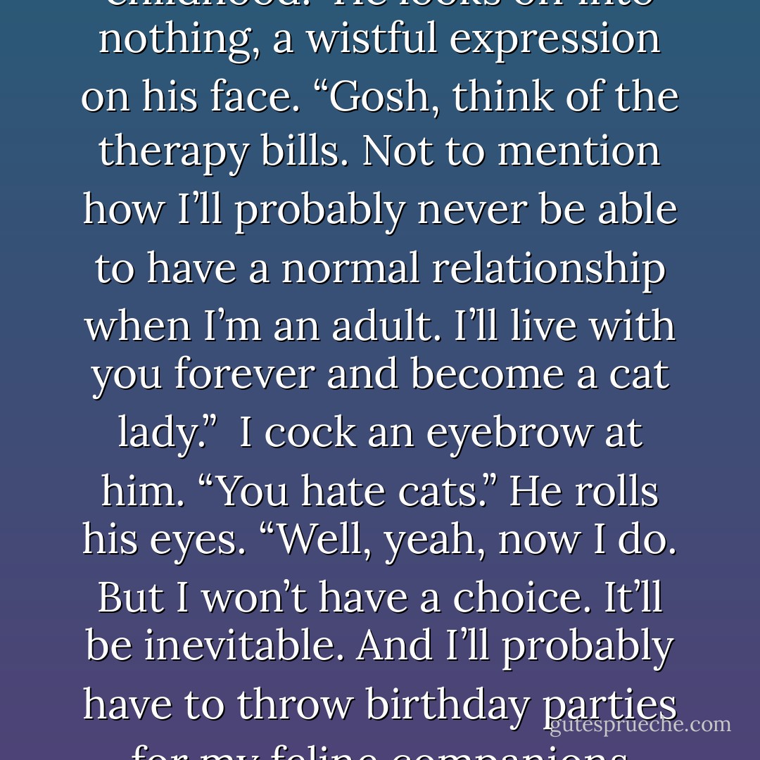 You can’t tell a little kid that you swear to God over something and then not do it. You may effectively ruin my childhood.” He looks off into nothing, a wistful expression on his face. “Gosh, think of the therapy bills. Not to mention how I’ll probably never be able to have a normal relationship when I’m an adult. I’ll live with you forever and become a cat lady.” <br />I cock an eyebrow at him. “You hate cats.” He rolls his eyes. “Well, yeah, now I do. But I won’t have a choice. It’ll be inevitable. And I’ll probably have to throw birthday parties for my feline companions where I bake them cakes out of <br />Fancy Feast. All because you went back on your God swear. - T.J. Klune