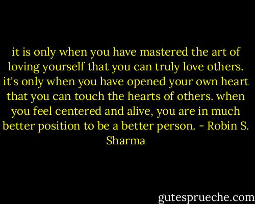it is only when you have mastered the art of loving yourself that you can truly love others. it's only when you have opened your own heart that you can touch the hearts of others. when you feel centered and alive, you are in much better position to be a better person. - Robin S. Sharma
