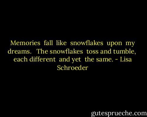 Memories <br />fall <br />like <br />snowflakes <br />upon <br />my dreams. <br /><br />The snowflakes <br />toss and tumble, <br />each different <br />and yet <br />the same. - Lisa Schroeder