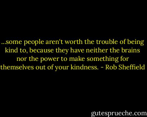 ...some people aren't worth the trouble of being kind to, because they have neither the brains nor the power to make something for themselves out of your kindness. - Rob Sheffield