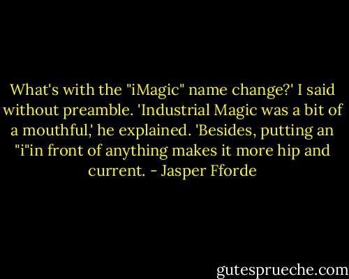 What's with the "iMagic" name change?' I said without preamble.<br />'Industrial Magic was a bit of a mouthful,' he explained. 'Besides, putting an "i"in front of anything makes it more hip and current. - Jasper Fforde