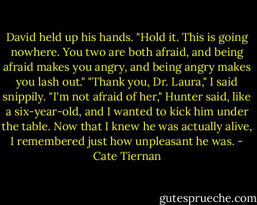 David held up his hands. "Hold it. This is going nowhere. You two are both afraid, and being afraid makes you angry, and being angry makes you lash out."<br />"Thank you, Dr. Laura," I said snippily.<br />"I'm not afraid of her," Hunter said, like a six-year-old, and I wanted to kick him under the table. Now that I knew he was actually alive, I remembered just how unpleasant he was. - Cate Tiernan