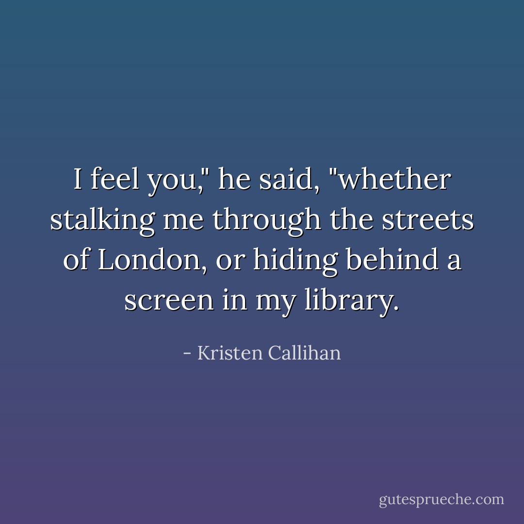 I feel you," he said, "whether stalking me through the streets of London, or hiding behind a screen in my library. - Kristen Callihan