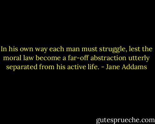 In his own way each man must struggle, lest the moral law become a far-off abstraction utterly separated from his active life. - Jane Addams