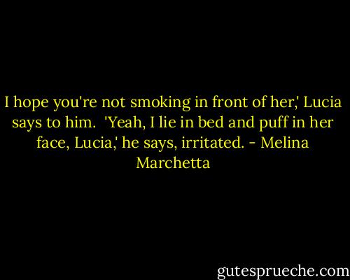 I hope you're not smoking in front of her,' Lucia says to him.<br /><br />'Yeah, I lie in bed and puff in her face, Lucia,' he says, irritated. - Melina Marchetta
