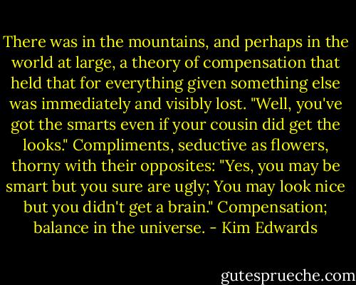 There was in the mountains, and perhaps in the world at large, a theory of compensation that held that for everything given something else was immediately and visibly lost. "Well, you've got the smarts even if your cousin did get the looks." Compliments, seductive as flowers, thorny with their opposites: "Yes, you may be smart but you sure are ugly; You may look nice but you didn't get a brain." Compensation; balance in the universe. - Kim Edwards