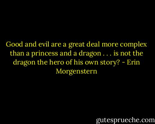Good and evil are a great deal more complex than a princess and a dragon . . . is not the dragon the hero of his own story? - Erin Morgenstern