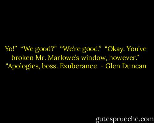 Yo!”<br /> “We good?”<br /> “We’re good.”<br /> “Okay. You’ve broken Mr. Marlowe’s window, however.”<br /> “Apologies, boss. Exuberance. - Glen Duncan
