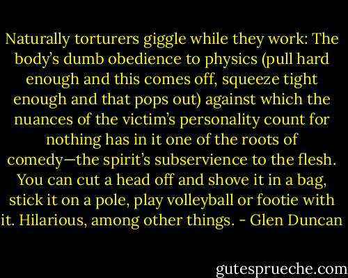 Naturally torturers giggle while they work: The body’s dumb obedience to physics (pull hard enough and this comes off, squeeze tight enough and that pops out) against which the nuances of the victim’s personality count for nothing has in it one of the roots of comedy—the spirit’s subservience to the flesh. You can cut a head off and shove it in a bag, stick it on a pole, play volleyball or footie with it. Hilarious, among other things. - Glen Duncan