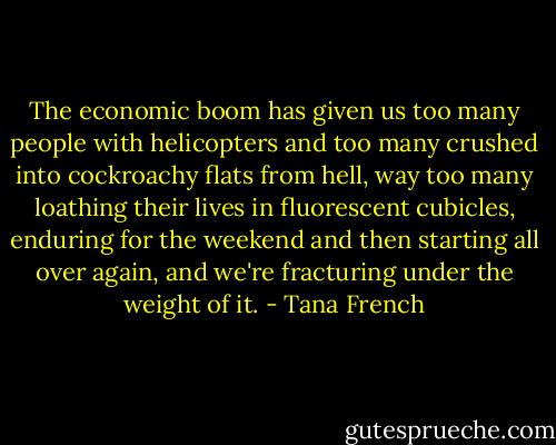 The economic boom has given us too many people with helicopters and too many crushed into cockroachy flats from hell, way too many loathing their lives in fluorescent cubicles, enduring for the weekend and then starting all over again, and we're fracturing under the weight of it. - Tana French