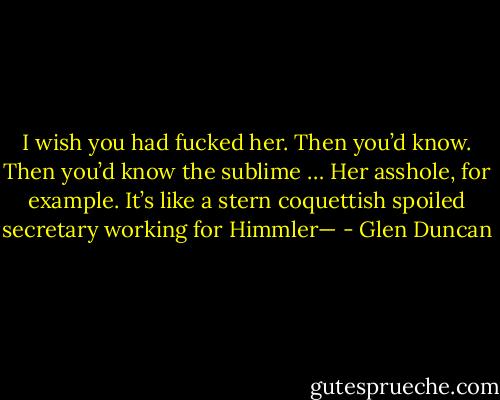 I wish you had fucked her. Then you’d know. Then you’d know the sublime … Her asshole, for example. It’s like a stern coquettish spoiled secretary working for Himmler— - Glen Duncan