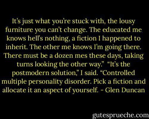 It’s just what you’re stuck with, the lousy furniture you can’t change. The educated me knows hell’s nothing, a fiction I happened to inherit. The other me knows I’m going there. There must be a dozen mes these days, taking turns looking the other way.” <br />“It’s the postmodern solution,” I said. “Controlled multiple personality disorder. Pick a fiction and allocate it an aspect of yourself. - Glen Duncan