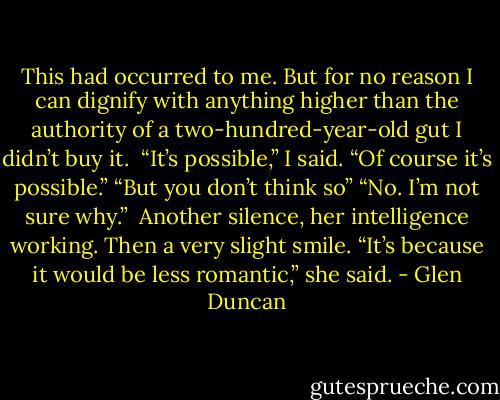 This had occurred to me. But for no reason I can dignify with anything higher than the authority of a two-hundred-year-old gut I didn’t buy it.<br /> “It’s possible,” I said. “Of course it’s possible.” “But you don’t think so” “No. I’m not sure why.”<br /> Another silence, her intelligence working. Then a very slight smile. “It’s because it would be less romantic,” she said. - Glen Duncan