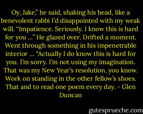 Oy, Jake,” he said, shaking his head, like a benevolent rabbi I’d disappointed with my weak will. “Impatience. Seriously. I know this is hard for you …” He glazed over. Drifted a moment. Went through something in his impenetrable interior … “Actually I do know this is hard for you. I’m sorry. I’m not using my imagination. That was my New Year’s resolution, you know. Work on standing in the other fellow’s shoes. That and to read one poem every day. - Glen Duncan