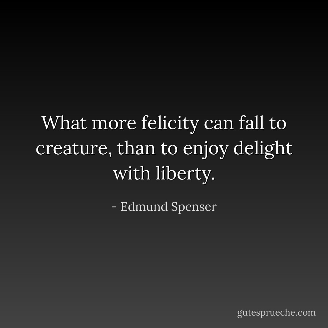 What more felicity can fall to creature, than to enjoy delight with liberty. - Edmund Spenser