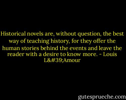 Historical novels are, without question, the best way of teaching history, for they offer the human stories behind the events and leave the reader with a desire to know more. - Louis L'Amour