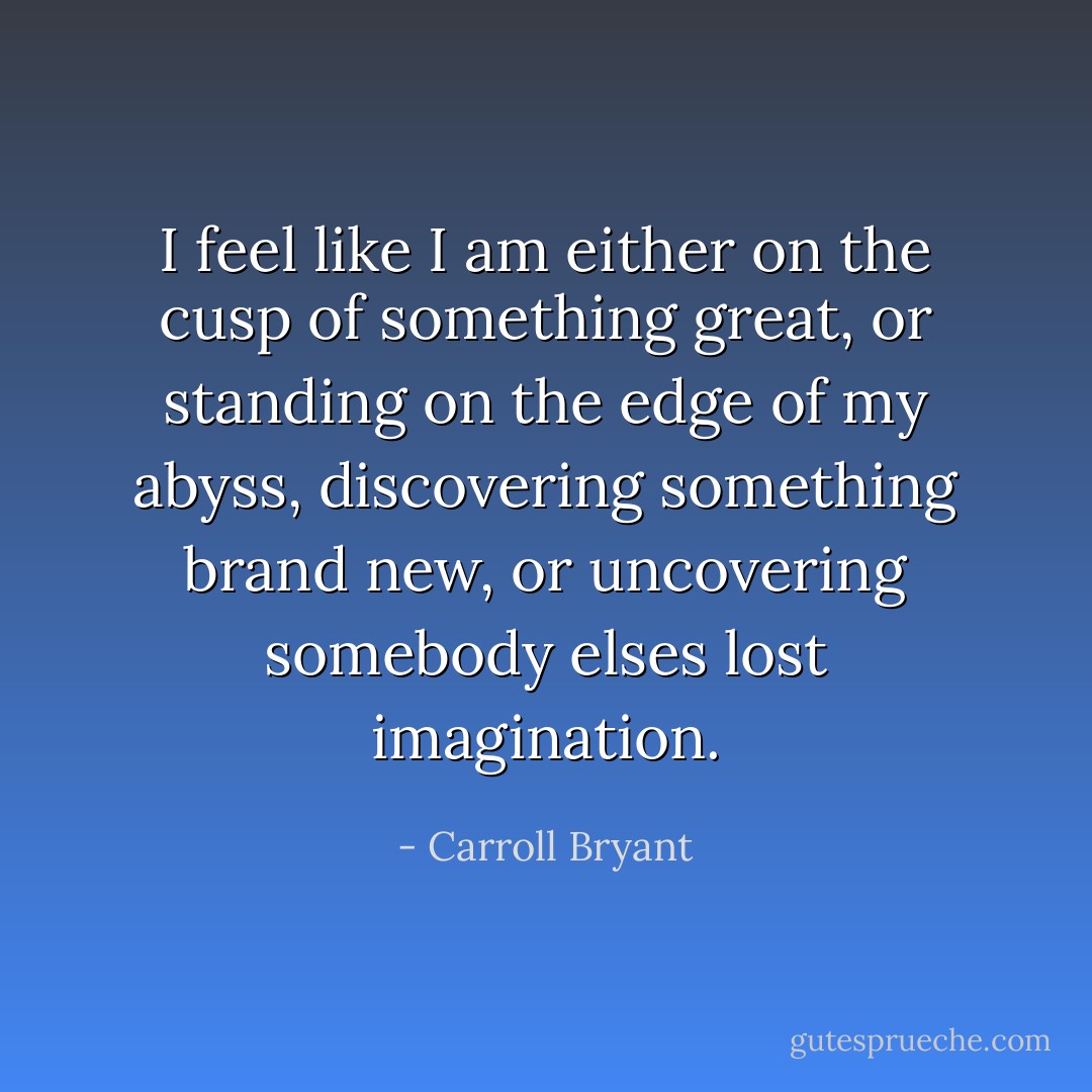 I feel like I am either on the cusp of something great, or standing on the edge of my abyss, discovering something brand new, or uncovering somebody elses lost imagination. - Carroll Bryant