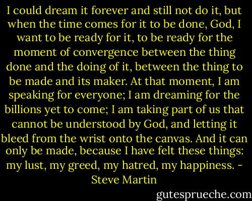 I could dream it forever and still not do it, but when the time comes for it to be done, God, I want to be ready for it, to be ready for the moment of convergence between the thing done and the doing of it, between the thing to be made and its maker. At that moment, I am speaking for everyone; I am dreaming for the billions yet to come; I am taking part of us that cannot be understood by God, and letting it bleed from the wrist onto the canvas. And it can only be made, because I have felt these things: my lust, my greed, my hatred, my happiness. - Steve Martin